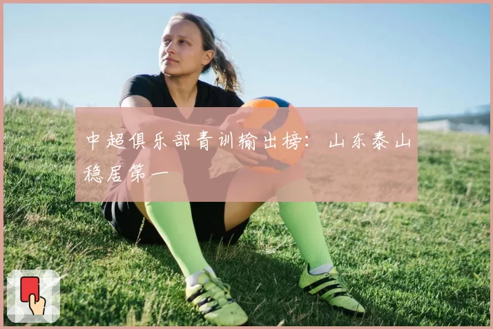 中超俱乐部青训输出榜:山东泰山稳居第一