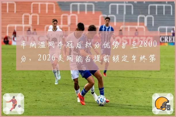 辛纳温网夺冠后积分优势扩至2800分，2026美网能否提前锁定年终第一？