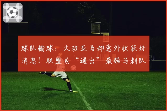 球队输球，文班亚马却意外收获好消息！联盟或“逼出”最强马刺队