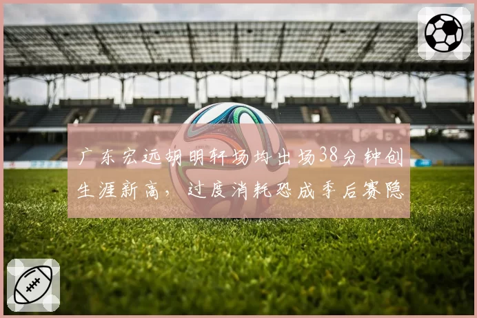广东宏远胡明轩场均出场38分钟创生涯新高,过度消耗恐成季后赛隐患