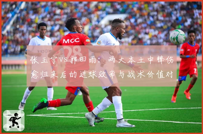 张玉宁vs郭田雨：两大本土中锋伤愈归来后的进球效率与战术价值对比