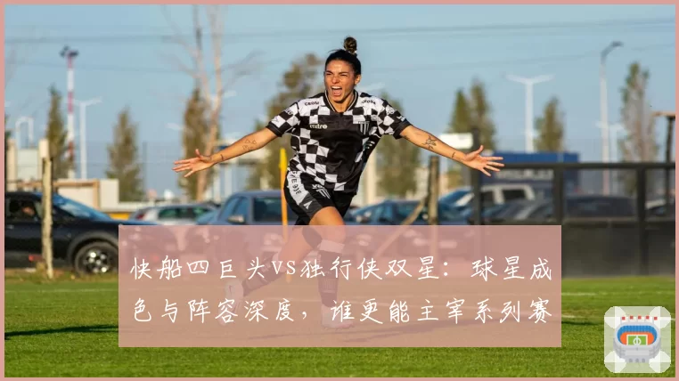 快船四巨头vs独行侠双星：球星成色与阵容深度，谁更能主宰系列赛？