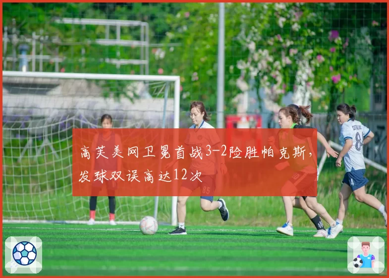 高芙美网卫冕首战3-2险胜帕克斯,发球双误高达12次