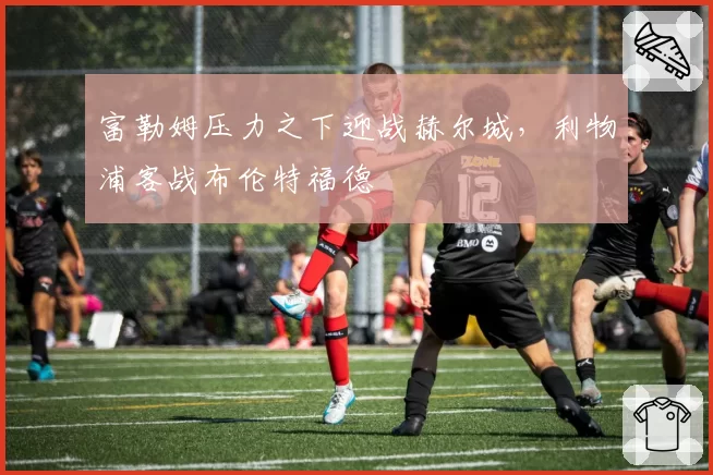 富勒姆压力之下迎战赫尔城，利物浦客战布伦特福德