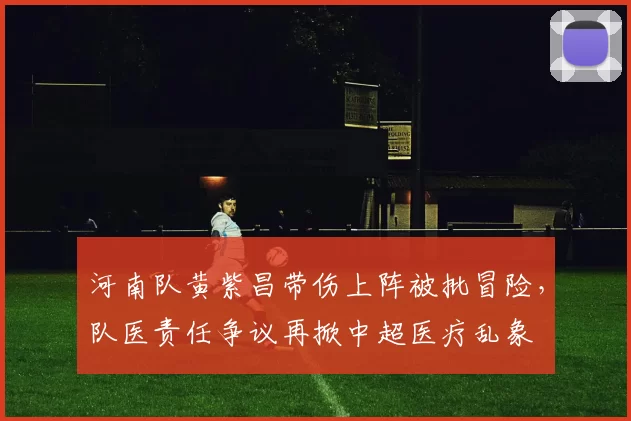 河南队黄紫昌带伤上阵被批冒险，队医责任争议再掀中超医疗乱象