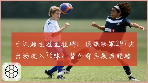 于汉超生涯里程碑:顶级联赛297次出场攻入76球,替补奇兵数据超越同辈于大宝