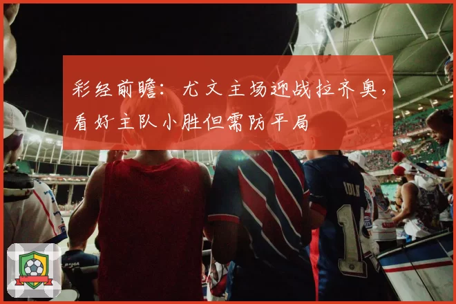 彩经前瞻:尤文主场迎战拉齐奥,看好主队小胜但需防平局