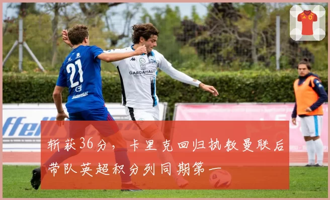 斩获36分，卡里克回归执教曼联后带队英超积分列同期第一