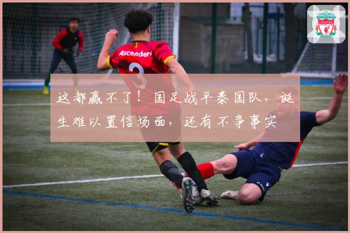 这都赢不了！国足战平泰国队，诞生难以置信场面，还有不争事实