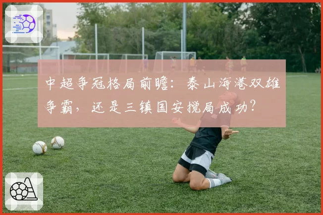 中超争冠格局前瞻：泰山海港双雄争霸，还是三镇国安搅局成功？
