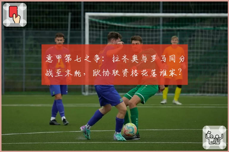 意甲第七之争：拉齐奥与罗马同分战至末轮，欧协联资格花落谁家？