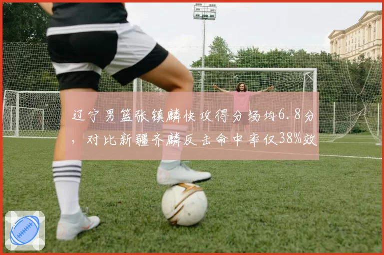 辽宁男篮张镇麟快攻得分场均6.8分，对比新疆齐麟反击命中率仅38%效率差距