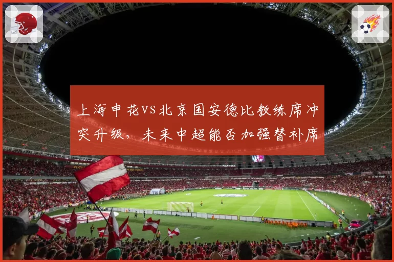 上海申花vs北京国安德比教练席冲突升级，未来中超能否加强替补席管理？