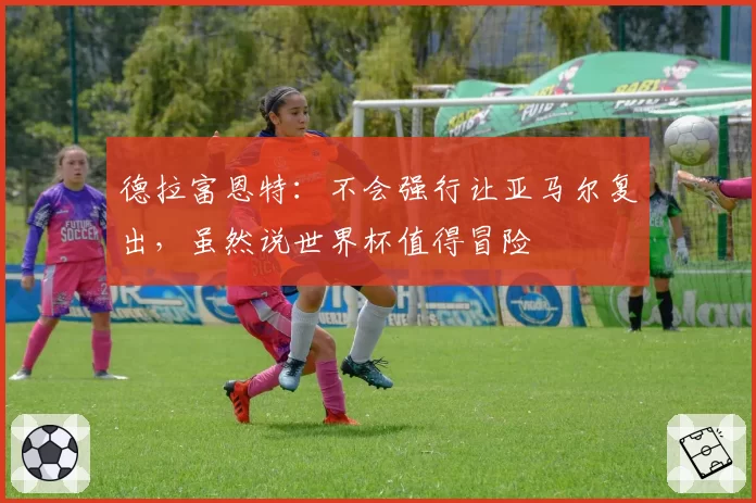 德拉富恩特:不会强行让亚马尔复出,虽然说世界杯值得冒险