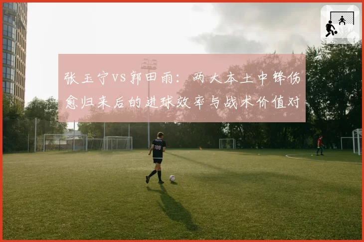 张玉宁vs郭田雨:两大本土中锋伤愈归来后的进球效率与战术价值对比