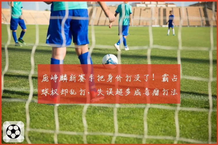 庞峥麟新赛季把身价打没了！霸占球权却乱打，失误超多成毒瘤打法
