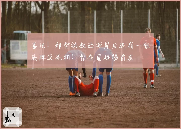 喜讯！郑智执教西海岸后还有一张底牌没亮相！曾在葡超踢首发