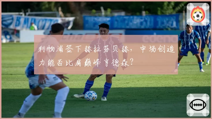 利物浦签下赫拉芬贝赫，中场创造力能否比肩巅峰亨德森？