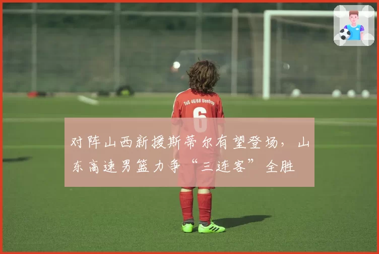 对阵山西新援斯蒂尔有望登场,山东高速男篮力争“三连客”全胜