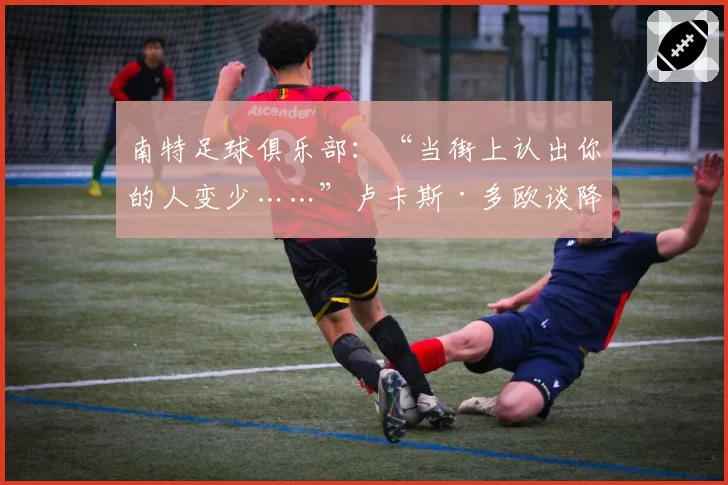 南特足球俱乐部：“当街上认出你的人变少……”卢卡斯·多欧谈降级带来的其他影响