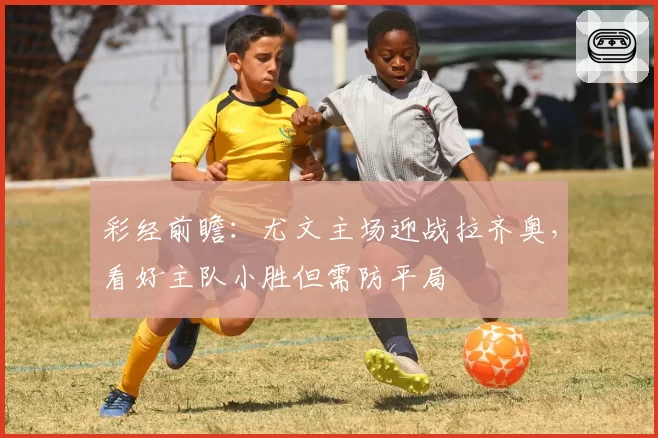 彩经前瞻：尤文主场迎战拉齐奥，看好主队小胜但需防平局