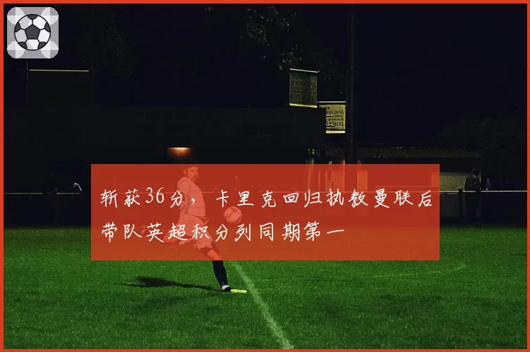 斩获36分，卡里克回归执教曼联后带队英超积分列同期第一