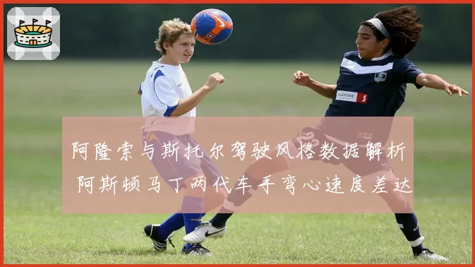 阿隆索与斯托尔驾驶风格数据解析 阿斯顿马丁两代车手弯心速度差达5%