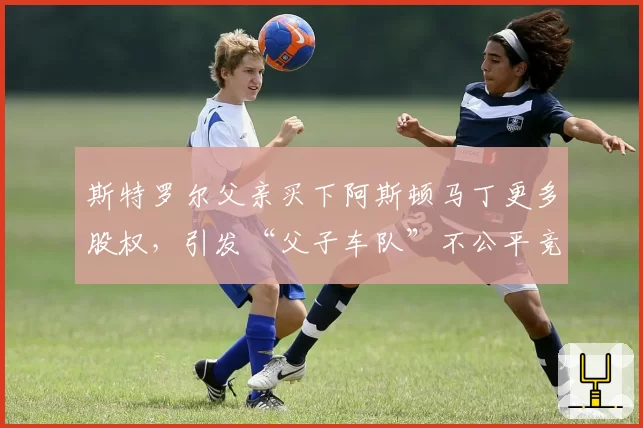 斯特罗尔父亲买下阿斯顿马丁更多股权，引发“父子车队”不公平竞争争议