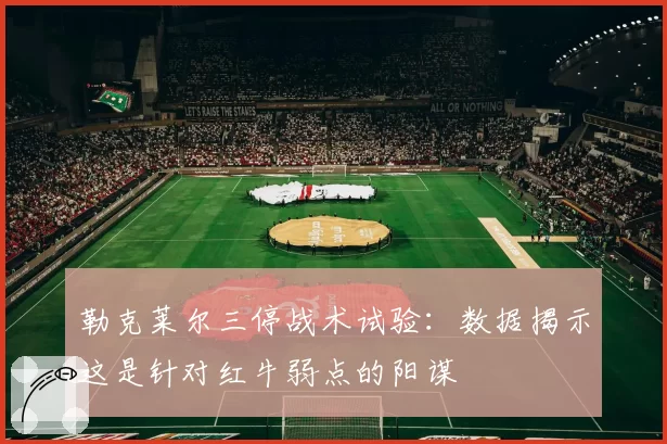 勒克莱尔三停战术试验：数据揭示这是针对红牛弱点的阳谋