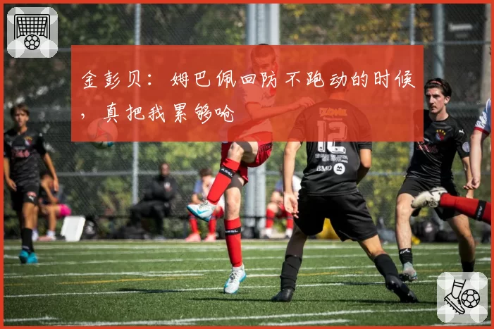 金彭贝：姆巴佩回防不跑动的时候，真把我累够呛