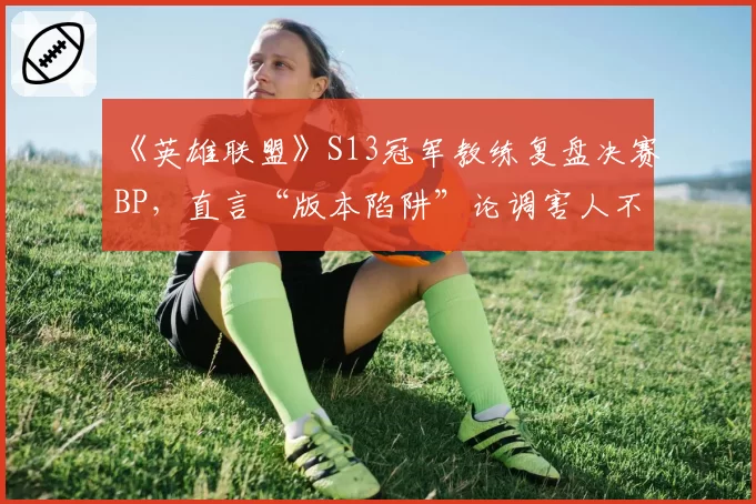 《英雄联盟》S13冠军教练复盘决赛BP，直言“版本陷阱”论调害人不浅