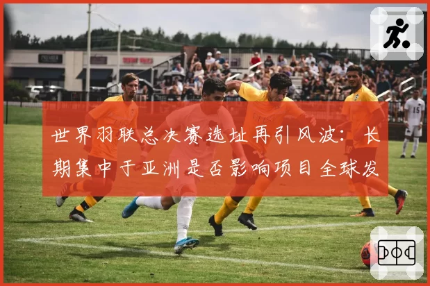 世界羽联总决赛选址再引风波：长期集中于亚洲是否影响项目全球发展平衡？