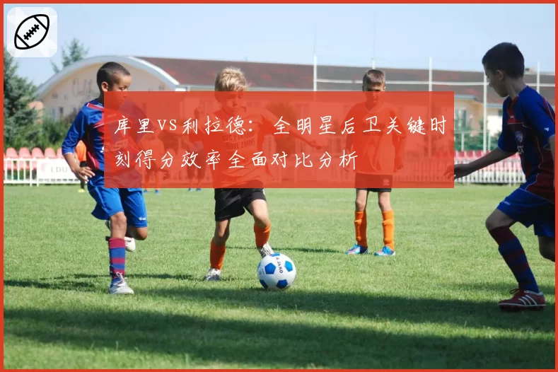库里vs利拉德：全明星后卫关键时刻得分效率全面对比分析