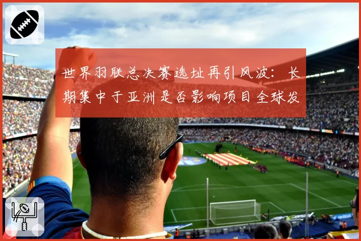 世界羽联总决赛选址再引风波：长期集中于亚洲是否影响项目全球发展平衡？