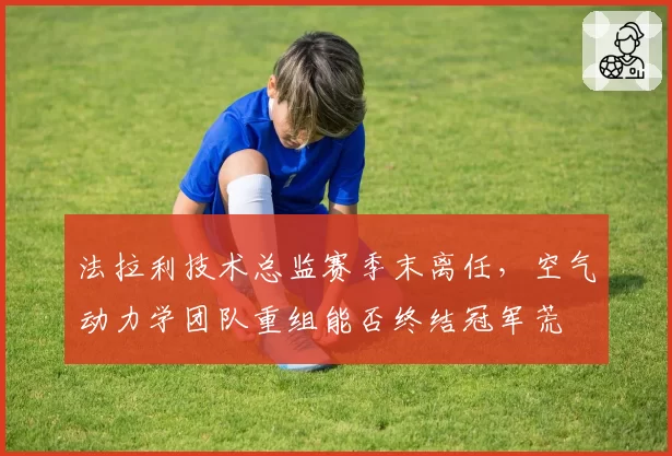 法拉利技术总监赛季末离任，空气动力学团队重组能否终结冠军荒