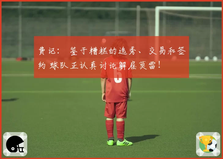 费记： 鉴于糟糕的选秀、交易和签约 球队正认真讨论解雇莫雷！