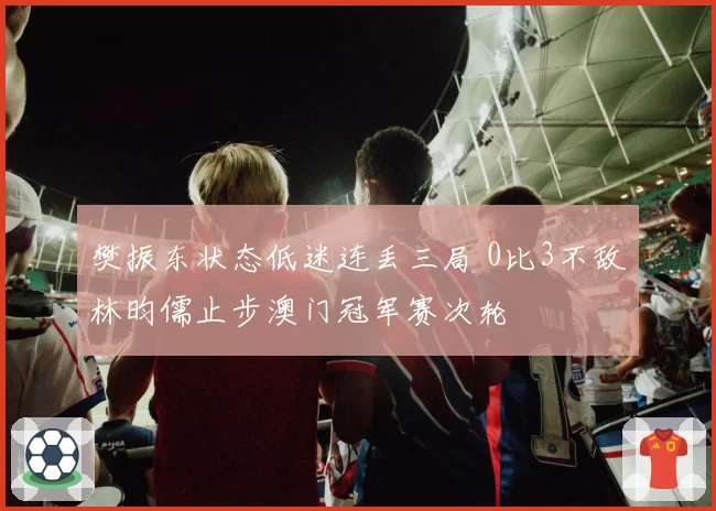 樊振东状态低迷连丢三局 0比3不敌林昀儒止步澳门冠军赛次轮