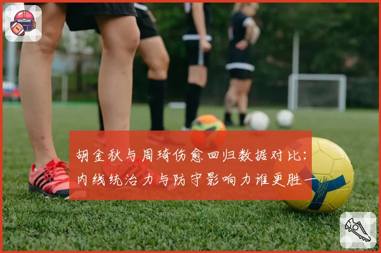 胡金秋与周琦伤愈回归数据对比:内线统治力与防守影响力谁更胜一筹