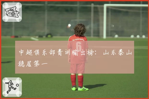 中超俱乐部青训输出榜:山东泰山稳居第一