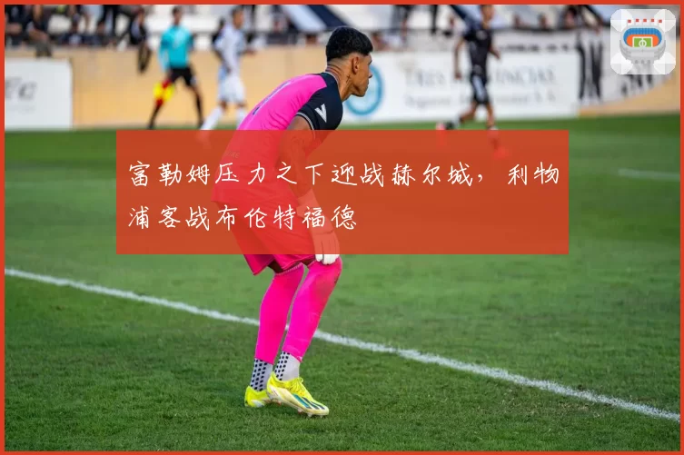 富勒姆压力之下迎战赫尔城,利物浦客战布伦特福德