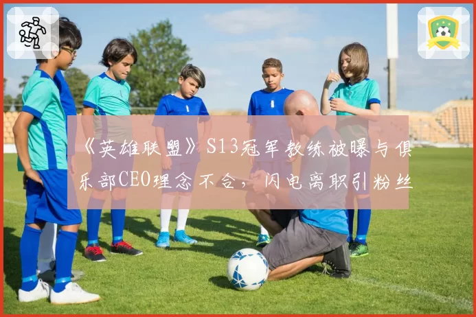 《英雄联盟》S13冠军教练被曝与俱乐部CEO理念不合，闪电离职引粉丝哗然
