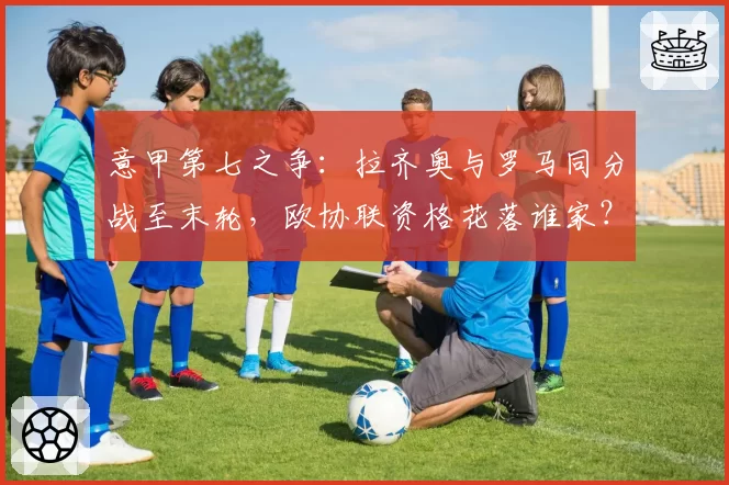 意甲第七之争:拉齐奥与罗马同分战至末轮,欧协联资格花落谁家?