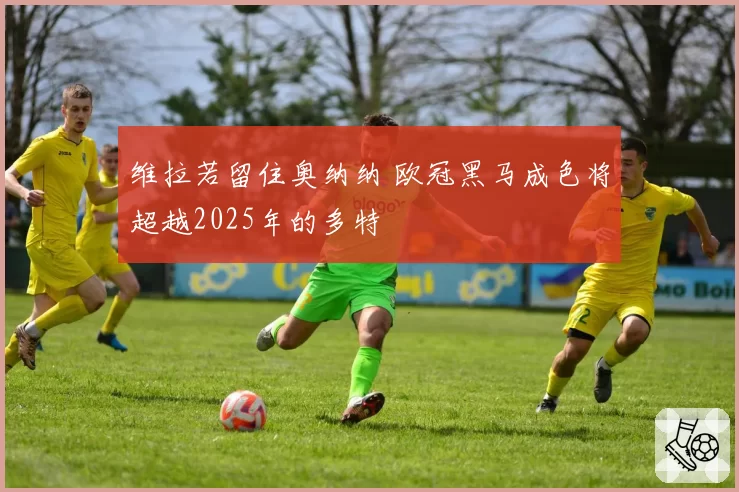维拉若留住奥纳纳 欧冠黑马成色将超越2025年的多特