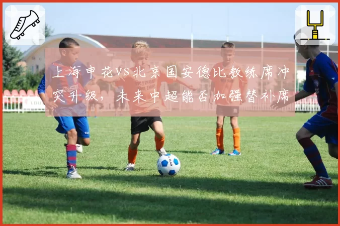 上海申花vs北京国安德比教练席冲突升级，未来中超能否加强替补席管理？