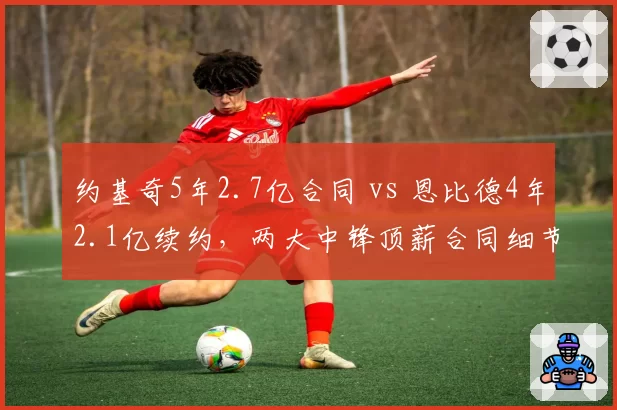 约基奇5年2.7亿合同 vs 恩比德4年2.1亿续约，两大中锋顶薪合同细节对比