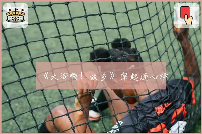 《大海啊!故乡》架起连心桥