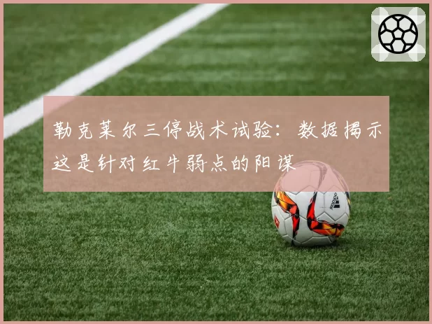 勒克莱尔三停战术试验：数据揭示这是针对红牛弱点的阳谋
