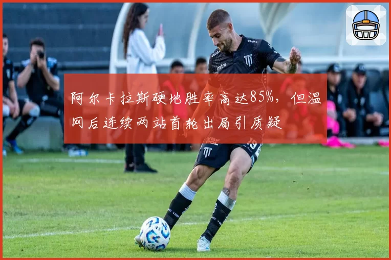 阿尔卡拉斯硬地胜率高达85%，但温网后连续两站首轮出局引质疑