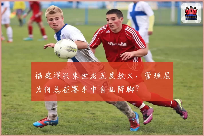 福建浔兴朱世龙五度救火，管理层为何总在赛季中自乱阵脚？