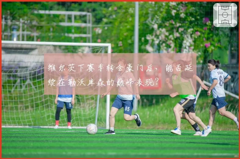 维尔茨下赛季转会豪门后，能否延续在勒沃库森的巅峰表现？